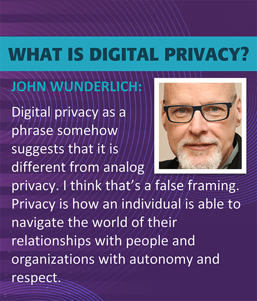 What is digital privacy by John Wunderlich. Digital privacy as a phrase somehow suggests that it is different from analog privacy. I think that's a false framing. Privacy is how an individual is able to navigate the world of their relationships with people and organizations with autonomy and respect.